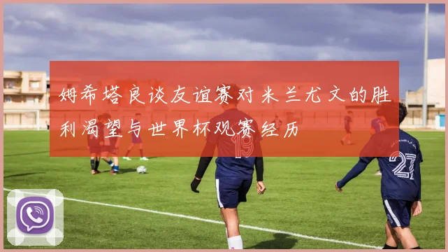 姆希塔良谈友谊赛对米兰尤文的胜利渴望与世界杯观赛经历